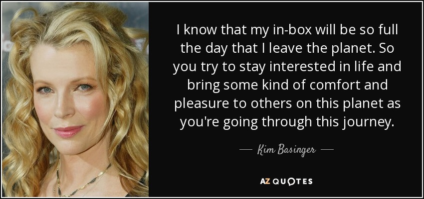 I know that my in-box will be so full the day that I leave the planet. So you try to stay interested in life and bring some kind of comfort and pleasure to others on this planet as you're going through this journey. - Kim Basinger