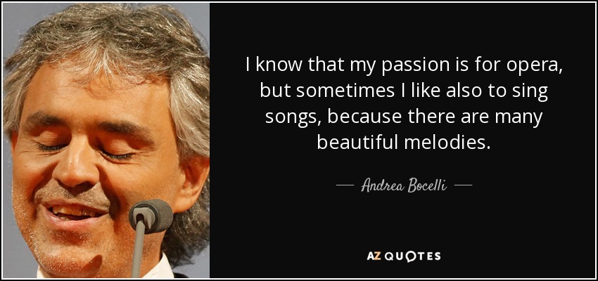 I know that my passion is for opera, but sometimes I like also to sing songs, because there are many beautiful melodies. - Andrea Bocelli