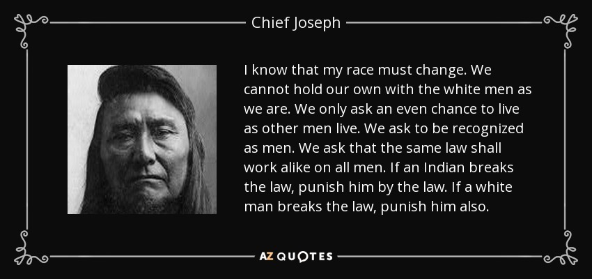 I know that my race must change. We cannot hold our own with the white men as we are. We only ask an even chance to live as other men live. We ask to be recognized as men. We ask that the same law shall work alike on all men. If an Indian breaks the law, punish him by the law. If a white man breaks the law, punish him also. - Chief Joseph