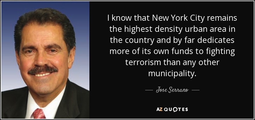 I know that New York City remains the highest density urban area in the country and by far dedicates more of its own funds to fighting terrorism than any other municipality. - Jose Serrano
