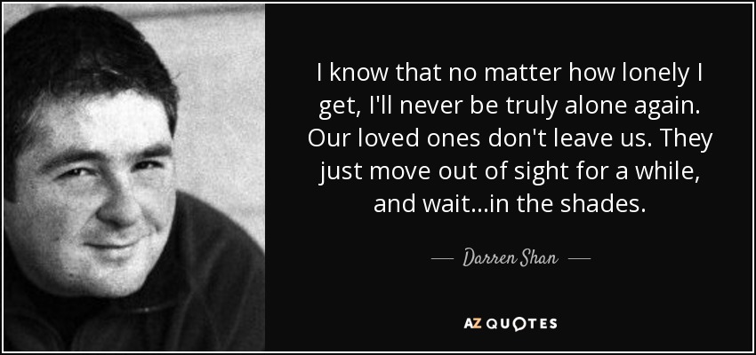 I know that no matter how lonely I get, I'll never be truly alone again. Our loved ones don't leave us. They just move out of sight for a while, and wait...in the shades. - Darren Shan