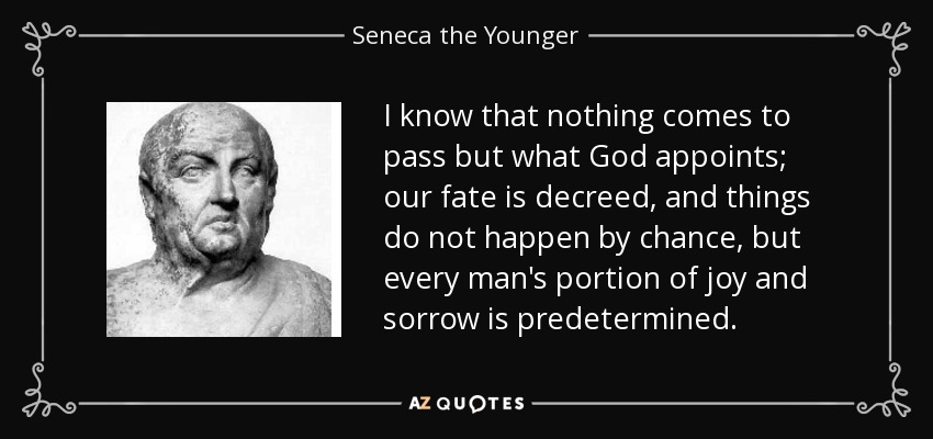I know that nothing comes to pass but what God appoints; our fate is decreed, and things do not happen by chance, but every man's portion of joy and sorrow is predetermined. - Seneca the Younger