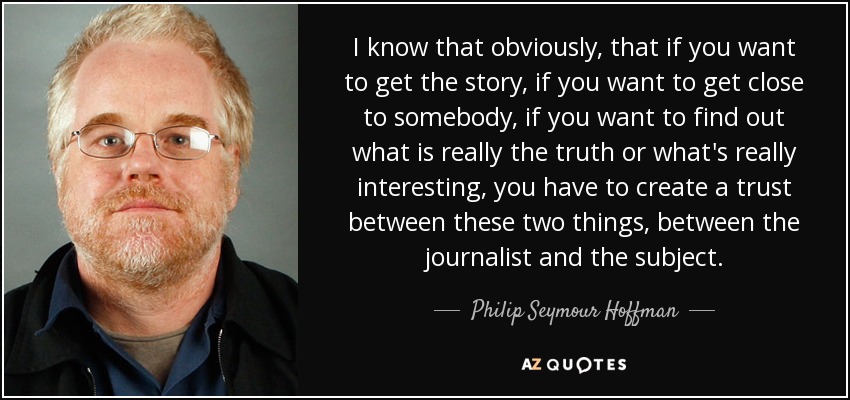 I know that obviously, that if you want to get the story, if you want to get close to somebody, if you want to find out what is really the truth or what's really interesting, you have to create a trust between these two things, between the journalist and the subject. - Philip Seymour Hoffman