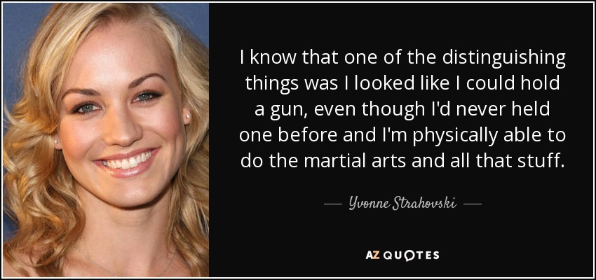I know that one of the distinguishing things was I looked like I could hold a gun, even though I'd never held one before and I'm physically able to do the martial arts and all that stuff. - Yvonne Strahovski