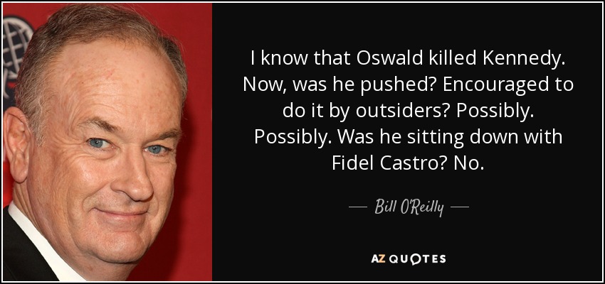 I know that Oswald killed Kennedy. Now, was he pushed? Encouraged to do it by outsiders? Possibly. Possibly. Was he sitting down with Fidel Castro? No. - Bill O'Reilly