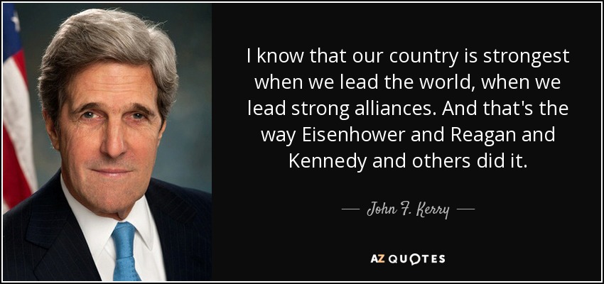 I know that our country is strongest when we lead the world, when we lead strong alliances. And that's the way Eisenhower and Reagan and Kennedy and others did it. - John F. Kerry