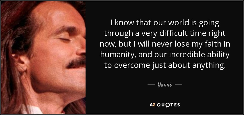 I know that our world is going through a very difficult time right now, but I will never lose my faith in humanity, and our incredible ability to overcome just about anything. - Yanni