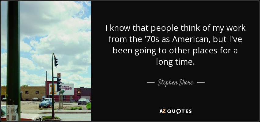 I know that people think of my work from the '70s as American, but I've been going to other places for a long time. - Stephen Shore