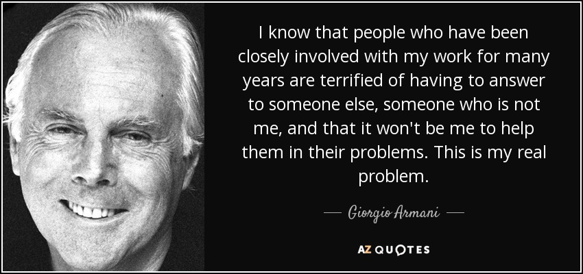 I know that people who have been closely involved with my work for many years are terrified of having to answer to someone else, someone who is not me, and that it won't be me to help them in their problems. This is my real problem. - Giorgio Armani