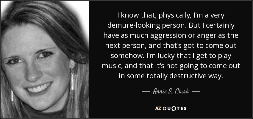 I know that, physically, I'm a very demure-looking person. But I certainly have as much aggression or anger as the next person, and that's got to come out somehow. I'm lucky that I get to play music, and that it's not going to come out in some totally destructive way. - Annie E. Clark