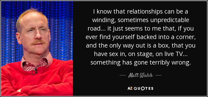 I know that relationships can be a winding, sometimes unpredictable road... it just seems to me that, if you ever find yourself backed into a corner, and the only way out is a box, that you have sex in, on stage, on live TV... something has gone terribly wrong. - Matt Walsh
