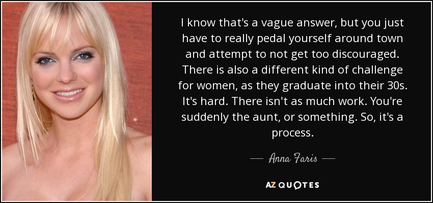 I know that's a vague answer, but you just have to really pedal yourself around town and attempt to not get too discouraged. There is also a different kind of challenge for women, as they graduate into their 30s. It's hard. There isn't as much work. You're suddenly the aunt, or something. So, it's a process. - Anna Faris