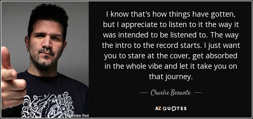 I know that's how things have gotten, but I appreciate to listen to it the way it was intended to be listened to. The way the intro to the record starts. I just want you to stare at the cover, get absorbed in the whole vibe and let it take you on that journey. - Charlie Benante