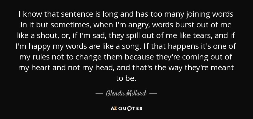 I know that sentence is long and has too many joining words in it but sometimes, when I'm angry, words burst out of me like a shout, or, if I'm sad, they spill out of me like tears, and if I'm happy my words are like a song. If that happens it's one of my rules not to change them because they're coming out of my heart and not my head, and that's the way they're meant to be. - Glenda Millard