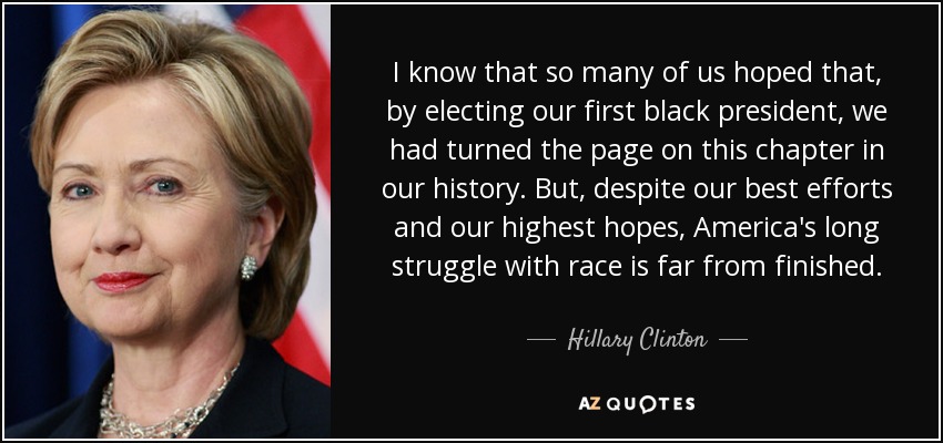 I know that so many of us hoped that, by electing our first black president, we had turned the page on this chapter in our history. But, despite our best efforts and our highest hopes, America's long struggle with race is far from finished. - Hillary Clinton