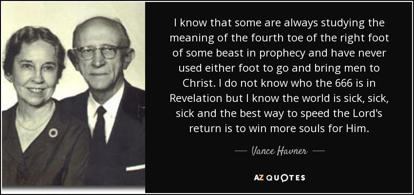 I know that some are always studying the meaning of the fourth toe of the right foot of some beast in prophecy and have never used either foot to go and bring men to Christ. I do not know who the 666 is in Revelation but I know the world is sick, sick, sick and the best way to speed the Lord's return is to win more souls for Him. - Vance Havner