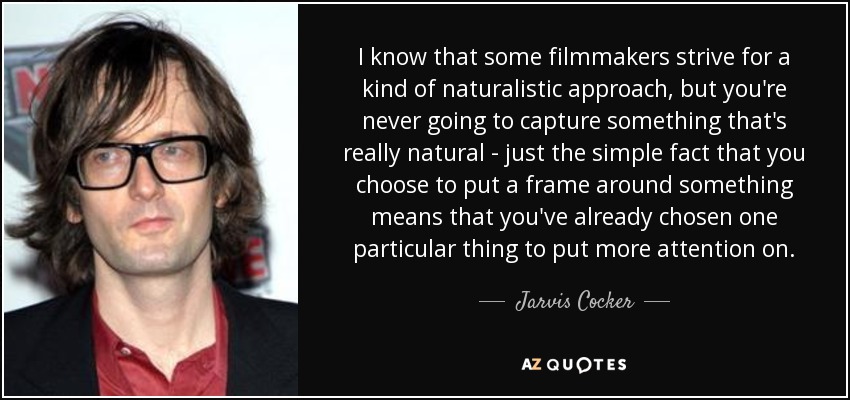 I know that some filmmakers strive for a kind of naturalistic approach, but you're never going to capture something that's really natural - just the simple fact that you choose to put a frame around something means that you've already chosen one particular thing to put more attention on. - Jarvis Cocker
