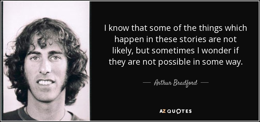 I know that some of the things which happen in these stories are not likely, but sometimes I wonder if they are not possible in some way. - Arthur Bradford