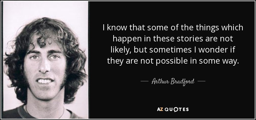 I know that some of the things which happen in these stories are not likely, but sometimes I wonder if they are not possible in some way. - Arthur Bradford