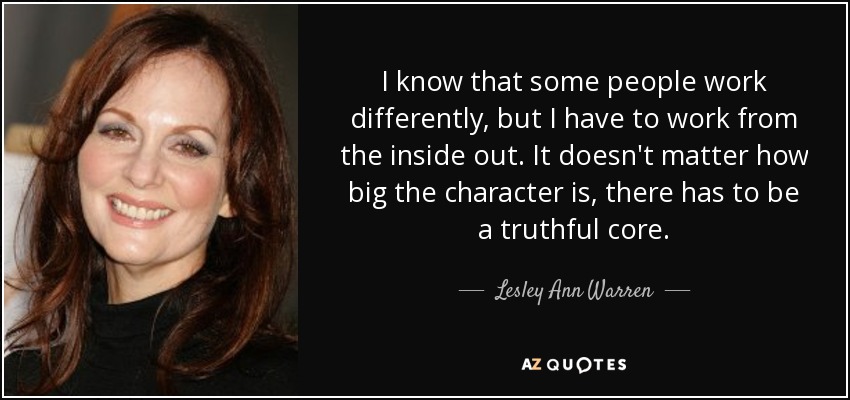 I know that some people work differently, but I have to work from the inside out. It doesn't matter how big the character is, there has to be a truthful core. - Lesley Ann Warren