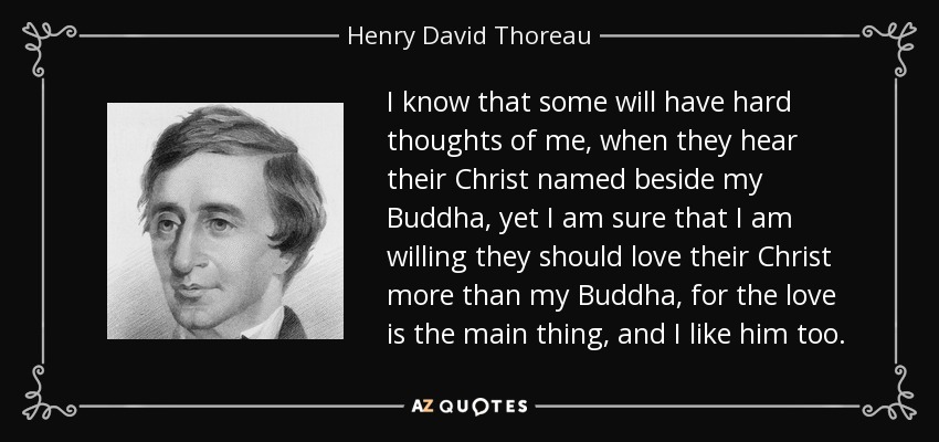 I know that some will have hard thoughts of me, when they hear their Christ named beside my Buddha, yet I am sure that I am willing they should love their Christ more than my Buddha, for the love is the main thing, and I like him too. - Henry David Thoreau