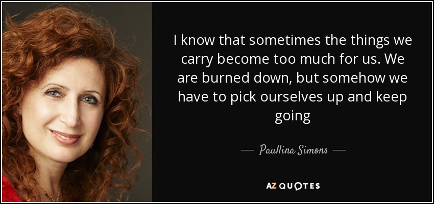 I know that sometimes the things we carry become too much for us. We are burned down, but somehow we have to pick ourselves up and keep going - Paullina Simons