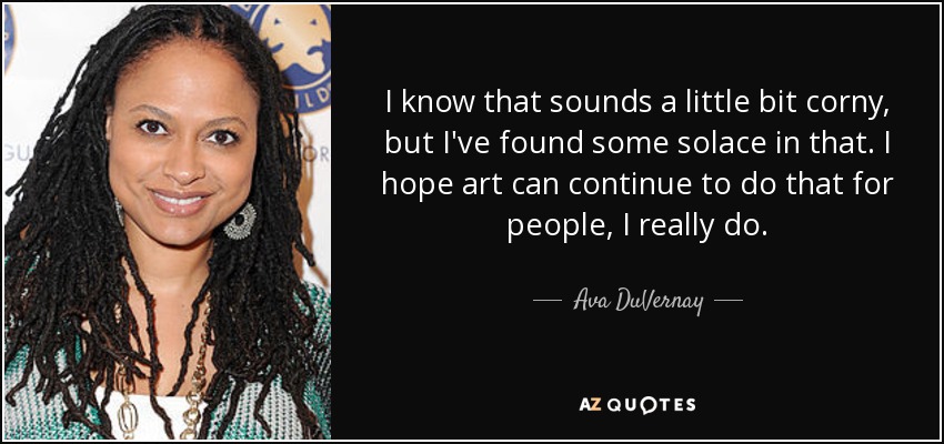 I know that sounds a little bit corny, but I've found some solace in that. I hope art can continue to do that for people, I really do. - Ava DuVernay