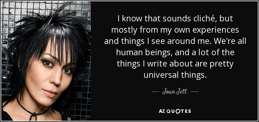I know that sounds cliché, but mostly from my own experiences and things I see around me. We're all human beings, and a lot of the things I write about are pretty universal things. - Joan Jett