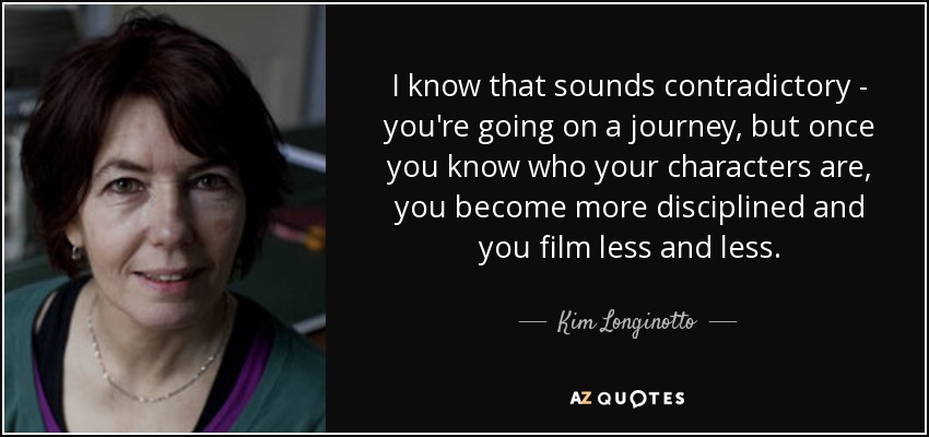 I know that sounds contradictory - you're going on a journey, but once you know who your characters are, you become more disciplined and you film less and less. - Kim Longinotto