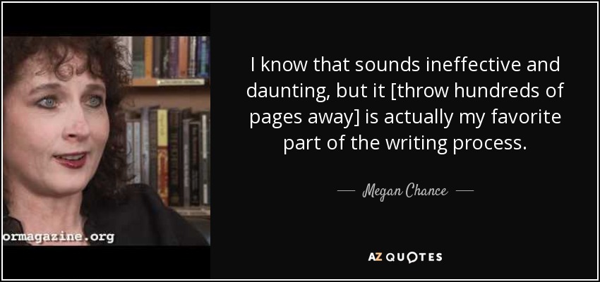 I know that sounds ineffective and daunting, but it [throw hundreds of pages away] is actually my favorite part of the writing process. - Megan Chance