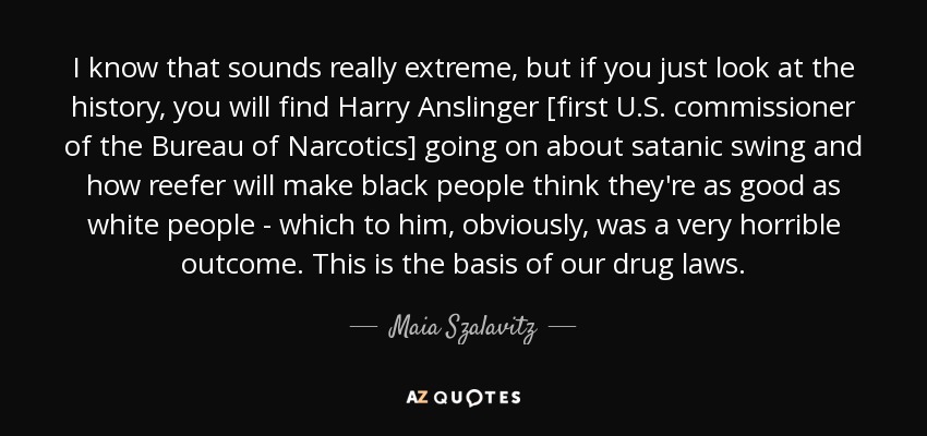 I know that sounds really extreme, but if you just look at the history, you will find Harry Anslinger [first U.S. commissioner of the Bureau of Narcotics] going on about satanic swing and how reefer will make black people think they're as good as white people - which to him, obviously, was a very horrible outcome. This is the basis of our drug laws. - Maia Szalavitz