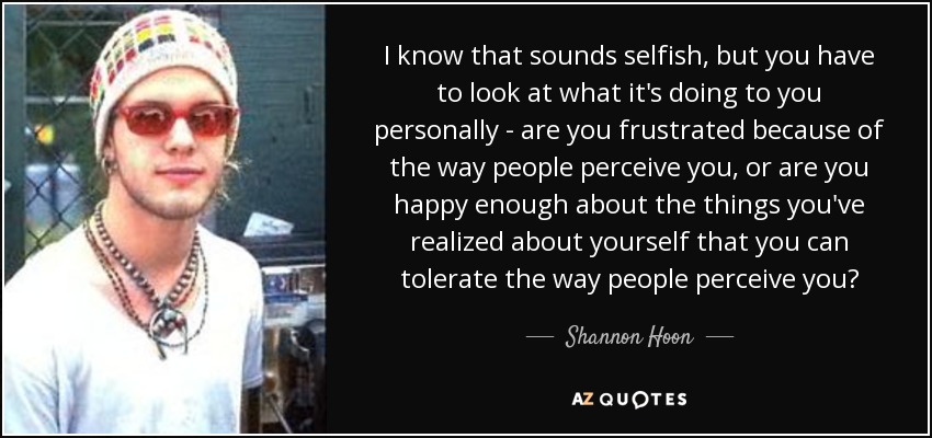 I know that sounds selfish, but you have to look at what it's doing to you personally - are you frustrated because of the way people perceive you, or are you happy enough about the things you've realized about yourself that you can tolerate the way people perceive you? - Shannon Hoon