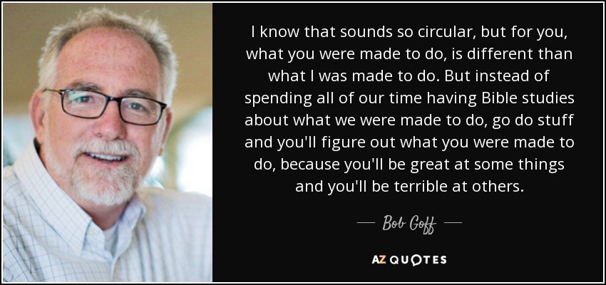 I know that sounds so circular, but for you, what you were made to do, is different than what I was made to do. But instead of spending all of our time having Bible studies about what we were made to do, go do stuff and you'll figure out what you were made to do, because you'll be great at some things and you'll be terrible at others. - Bob Goff