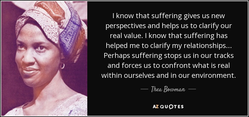 I know that suffering gives us new perspectives and helps us to clarify our real value. I know that suffering has helped me to clarify my relationships ... Perhaps suffering stops us in our tracks and forces us to confront what is real within ourselves and in our environment. - Thea Bowman