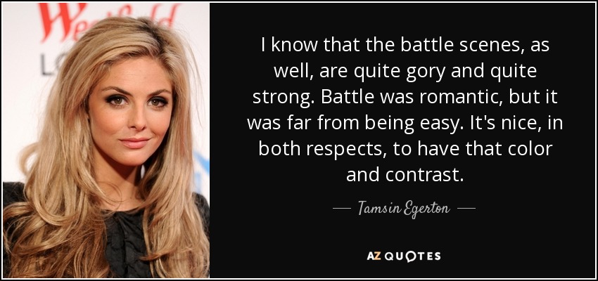 I know that the battle scenes, as well, are quite gory and quite strong. Battle was romantic, but it was far from being easy. It's nice, in both respects, to have that color and contrast. - Tamsin Egerton