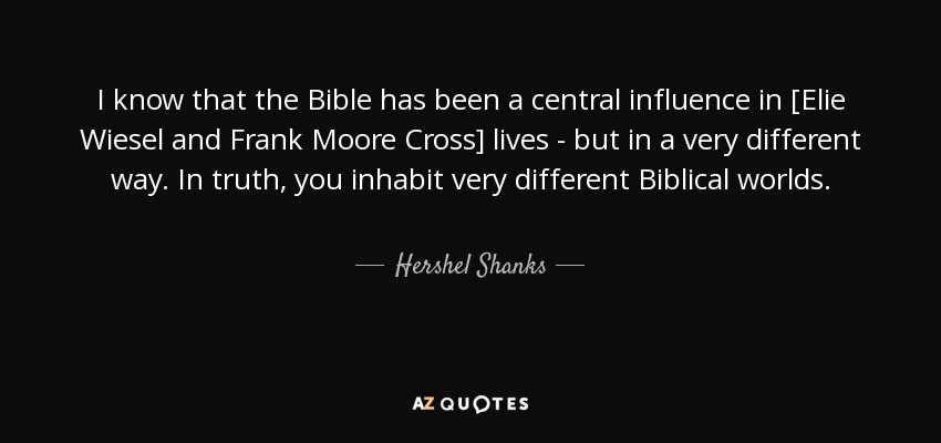 I know that the Bible has been a central influence in [Elie Wiesel and Frank Moore Cross] lives - but in a very different way. In truth, you inhabit very different Biblical worlds. - Hershel Shanks