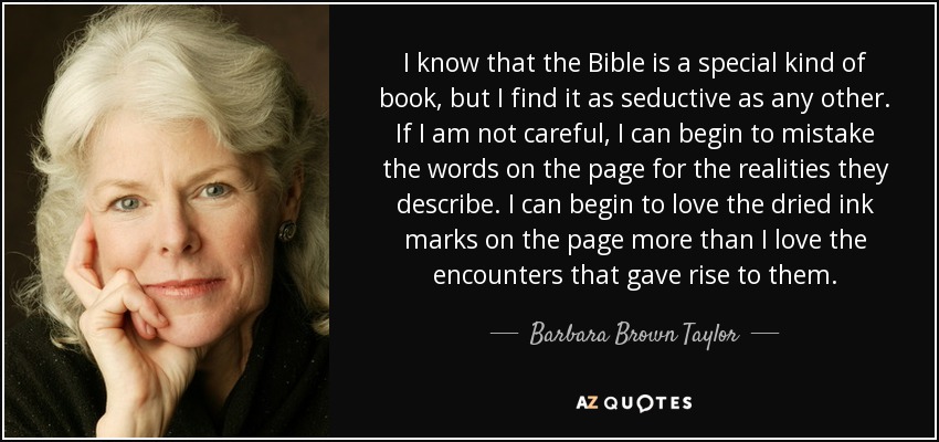 I know that the Bible is a special kind of book, but I find it as seductive as any other. If I am not careful, I can begin to mistake the words on the page for the realities they describe. I can begin to love the dried ink marks on the page more than I love the encounters that gave rise to them. - Barbara Brown Taylor