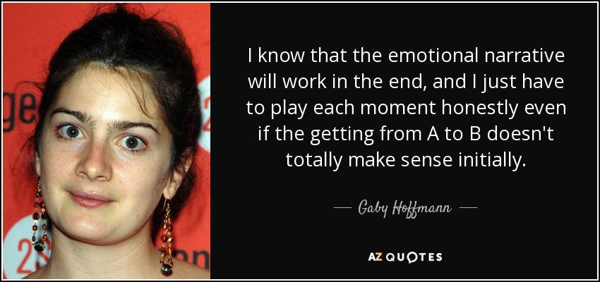I know that the emotional narrative will work in the end, and I just have to play each moment honestly even if the getting from A to B doesn't totally make sense initially. - Gaby Hoffmann