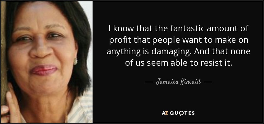 I know that the fantastic amount of profit that people want to make on anything is damaging. And that none of us seem able to resist it. - Jamaica Kincaid
