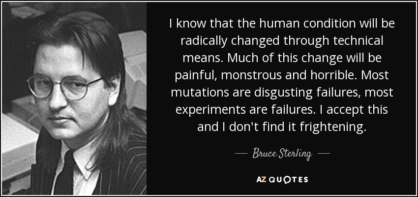 I know that the human condition will be radically changed through technical means. Much of this change will be painful, monstrous and horrible. Most mutations are disgusting failures, most experiments are failures. I accept this and I don't find it frightening. - Bruce Sterling