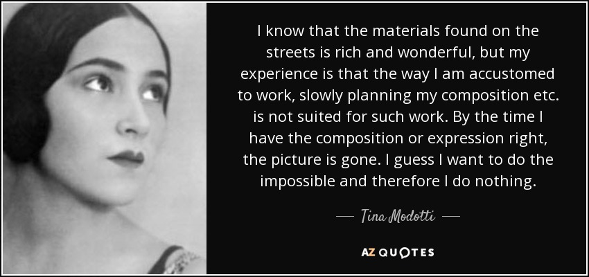 I know that the materials found on the streets is rich and wonderful, but my experience is that the way I am accustomed to work, slowly planning my composition etc. is not suited for such work. By the time I have the composition or expression right, the picture is gone. I guess I want to do the impossible and therefore I do nothing. - Tina Modotti