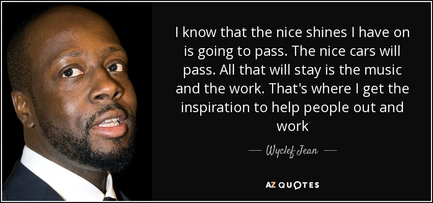 I know that the nice shines I have on is going to pass. The nice cars will pass. All that will stay is the music and the work. That's where I get the inspiration to help people out and work - Wyclef Jean