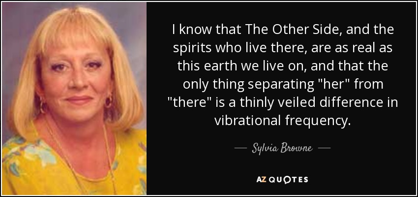 I know that The Other Side, and the spirits who live there, are as real as this earth we live on, and that the only thing separating 