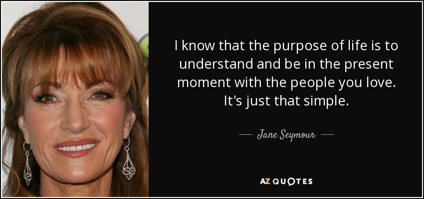 I know that the purpose of life is to understand and be in the present moment with the people you love. It's just that simple. - Jane Seymour