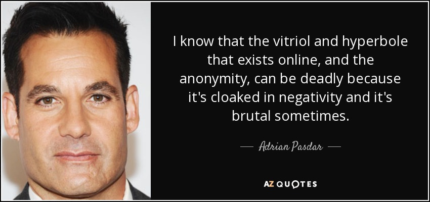 I know that the vitriol and hyperbole that exists online, and the anonymity, can be deadly because it's cloaked in negativity and it's brutal sometimes. - Adrian Pasdar