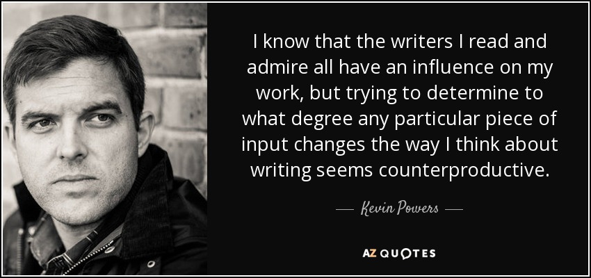 I know that the writers I read and admire all have an influence on my work, but trying to determine to what degree any particular piece of input changes the way I think about writing seems counterproductive. - Kevin Powers