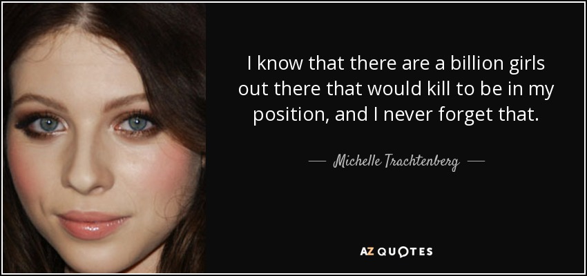 I know that there are a billion girls out there that would kill to be in my position, and I never forget that. - Michelle Trachtenberg