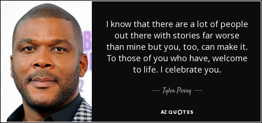 I know that there are a lot of people out there with stories far worse than mine but you, too, can make it. To those of you who have, welcome to life. I celebrate you. - Tyler Perry