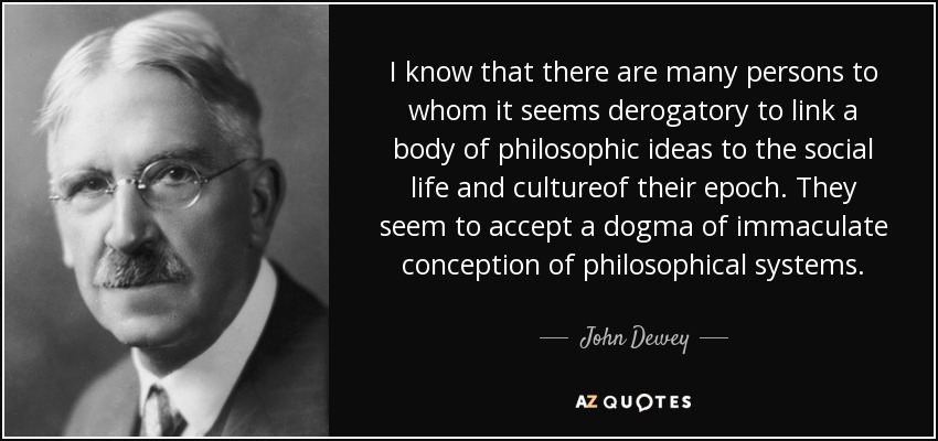 I know that there are many persons to whom it seems derogatory to link a body of philosophic ideas to the social life and cultureof their epoch. They seem to accept a dogma of immaculate conception of philosophical systems. - John Dewey