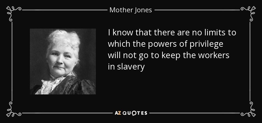 I know that there are no limits to which the powers of privilege will not go to keep the workers in slavery - Mother Jones